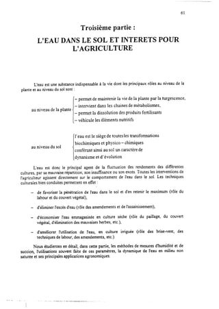 61
Troisième partie :
L’EAU DANS LE SOL ET INTERETS POUR
L’AGRICULTURE
L’eau est une substanceindispensableà la vie dont les principaux rôles au niveau de la
plante et au niveau du sol sont :
- permet de maintenir la vie de la plante par la turgescence,
- intervient dans les chaines de métabolismes,
au niveau de la plante
I-
- permet la dissolution desproduits fertilisants
véhicule les éléments nutritifs
1’eau est le siège de toutes les transformations
au niveau du soi
biochimiques et physico-chimiques
conférant ainsi au sol un caractère de
[dynanisme et d’ évolution
L’eau est donc le principal agent de la fluctuation des rendements des différentes
cultures, par samauvaiserépartition, son insuffkance ou son excès.Toutes les interventions de
l’agriculteur agissent directement sur le comportement de l’eau dans le sol. Les techniques
culturales bien conduites permettent en effet :
- de favoriser la pénétration de l’eau dans le sol et d’en retenir le maximum (rôle du
labour et du couvert végétal),
- d’éliminer l’excèsd’eau(rôle desamendementset del’assainissement),
- d’économiser l’eau emmagasinée en culture sèche (rôle du paillage, du couvert
végétal, d’élimination desmauvaisesherbes, etc.),
- d’améliorer l’utilisation de l’eau, en culture irriguée (rôle des brise-vent, des
techniques delabour, desamendements,etc.).
Nous étudierons en détail, dans cette partie, les méthodes de mesures d’humidité et de
succion, l’utilisations souvent faite de ces paramètres, la dynamique de l’eau en milieu non
saturéeet sesprincipales applications agronomiques.
y,- . . . _
_ 1.1 - . - I I . - , . . _ ..-< .__- - - - - - - - - .
 