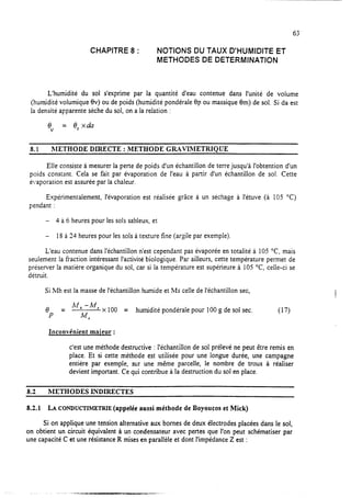63
CHAPITRE 8 : NOTIONS DU TAUX D’HUMIDITE ET
METHODES DE DETERMINATION
L’humidité du sol s’exprime par la quantité d’eau contenue dans l’unité de volume
(humidité volumique ev) ou de poids (humidité pondérale Bp ou massique em) de sol. Si da est
la densité apparente sèche du sol, on a la relation :
8
V
= e,xda
8.1 hIETHODE DIRECTE : 1METHODE GRAVIMETRIOUE
Elle consiste à mesurer la perte de poids d’un échantillon de terre jusqu’à l’obtention d’un
poids constant. Cela se fait par évaporation de l’eau à partir d’un échantillon de sol. Cette
écraporation est assurée par la chaleur.
Expérimentalement, l’évaporation est réalisée grâce à un séchage à l’étuve (à 105 OC)
pendant :
- 4 à 6 heures pour les sols sableux, et
- 18 à 24 heures pour les sols à texture fine (argile par exemple).
L’eau contenue dans l’échantillon n’est cependant pas évaporée en totalité à 105 OC, mais
seulement la fraction intéressant l’activité biologique. Par ailleurs, cette température permet de
préserver la matière organique du sol, car si la température est supérieure à 105 OC, celle-ci se
détruit.
Si Mh est la masse de l’échantillon humide et MS celle de l’échantillon sec,
8 Mh -4 x100
P = M,
= humidité pondérale pour 100 g de sol sec. (17)
Inconvenient maieur :
c’est une méthode destructive : l’échantillon de sol prélevé ne peut être remis en
place. Et si cette méthode est utilisée pour une longue durée, une campagne
entière par exemple, sur une même parcelle, le nombre de trous à réaliser
devient important. Ce qui contribue à la destruction du sol en place.
a.2 METHODES INDIRECTES
8.2.1 LA CONDUCTIMETRIE (appelée aussi méthode de Boyoucos et Mick)
Si on applique une tension alternative aux bornes de deux électrodes placées dans le sol,
on obtient un circuit équivalent à un condensateur avec pertes que l’on peut schématiser par
une capacité C et une résistance R mises en parallèle et dont l’impédance Z est :
. -.--... .“ru,-
Un.?-.-.-.
 