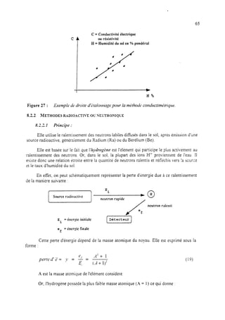 65
C = Conductivité électrique
ou résistivité
H = Humidité du sol en % pondérai
H%
Figure 27 : Exemple de droite d’~talormage pour la mkthode conductimktriqte.
8.2.2 METHODESRADIOACTNEOC'NEUTRONIQCE
8 ’ 7 1.m.ti. Principe :
Elle utilise le raientissement des neutrons labiles diffusés dans le sol, après émission d’une
source radioactive, généralement du Radium (Ra) ou du Bérélium (Be).
Elle est basée sur le fait que l’l~ydrogène est l’élément qui participe le plus activement au
ralentissement des neutrons. Or, dans le sol, la plupart des ions H’ proviennent de l’eau. 11
existe donc une relation ètroite entre la quantité de neutrons raientis et rétlechis vers !a scurce
et le taux d’humidité du sol.
En effet, on peut schématiquement représenter la perte d’énergie due a ce ralentissement
de la manière suivante :
[G] neu:;onral,ide+0
/ neutron ralenti
E
i
= énergie initiale IDCtccteur] ef
ef
= énergie finale
Cette perte d’énergie depend de la masse atomique du noyau. Elle est exprimé sous la
forme :
perted’z= y = J$ =
A7f 1
(rl+ l)?
A est la masse atomique de l’élément considéré
Or, I’hydrogene posside la plus faible masse atomique (X = 1) ce qui donne :
 