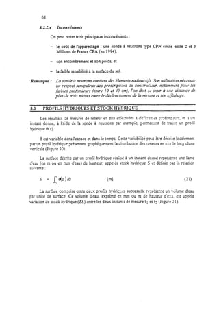 68
8.224 Inconvéniena
On peut noter trois principaux inconvénients :
- le coût de l’appareillage : une sonde à neutrons type CPN coûte entre 2 et 3
~Millions de Francs CFA (en 1994),
- son encombrement et son poids, et
- la faible sensibilité à la surface du sol.
Remarque : La sonde à neutrons contient des ékmeufs radioacr[fi. Son ufiiisation nt;cessrrti
un re-spectscrupuleux des prescriptions du co~uwtrc:;ur, notamment pour les
faibles profondezrrs {entre 10 et 40 cm), I’on doit sti renir à i;tre distance de
plia de trois mitres entre le déclenclrrment de la meswe et son c;r&lwge.
8.3 PROFILS HYDRTQCES ET STOCK HYDRIQC’E
Les résuitats tir mesures de teneur en eau e&tuées à di$<r?nres profondrcrs, et ft un
instant donné, à l’aide de la sonde à neutrons par exempie, per.merrrnt de tracer un profil
hydrique $<z).
0 est variable dans l’espace et dans le temps. Cette variabiiité
par un protïl hydrique présentant graphiquement !a distribution des
verticale (Figure 30’1.
peut $tre décc:e localement
teneurs en eau le lor,~ d’une
La surface décrite par un profil hydrique r;q’;-rG~I~2à un instant donné reprknte crie lame
d’eau (en m ou en mm d’eau) de hauteur, appe!ee srock hydrique S e: dtinie par :a relation
suivante :
S = [06(z)dz Em1 iW
La surface comprise entre deux profils hydriq:es successifi, représezt un wiume d’eau
par unité de surface. Ce volume d’eau, exprime en mm ou m de hauteur d’eau, 2st appelé
variation de stock hydrique (AS) entre les deux insrams de mesure t1 et t2 (Figure 31).
 