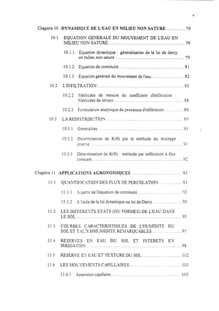 Chapitre 10 :DYNAMIQUE DE L'EAU EN MILIEU NON SATURE ................ 79
10.1 EQUATION GENERALE DU MOUVEIMJZNT DE L’EAU EN
MILIEU NON SATURE.. ................................................................. 79
10.1.1 Equation dynamique : généraIisation de la loi de darcy
en milieu non saturé ............................................................. 79
10.1.2 Equation de continuité ......................................................... S1
10.1.3 Equation générale du mouvement de l’eau ............................ 82
10.2 L’lNFILTR4TION.. .......................................................................... S3
10.22 lléthodes de mesure du coeffkient d’infiltration :
>kthodes de terrain .........................................................
102.3 Formulation anailjcique du processus d’infiltration.. ..........
10.3 LA REDISTRIBCTION ..............................................................
10.3.1
10.3.3
10.3.;
Gk-kiiités.. .._.___,..____..___._.._, ...
Détermination de K(0) par la méthode du drainage
intPrl?
SS
s9
S9
91 ‘,
91....-...- ..................................__.__._.._..<.................<................ _.
Détermination de K(8) : mithode par infiltration à flux
constant ......_.........~.~~.~~.~..~~~~....~~..~.~....,..~...~..~~~~.~~..~~.~..~.~..~~~92
Chapitre 11 :APPLICATIOSS AGRONOhIIQUES ...._...._._._.........._.._._...__.._.______93
11.1
11.2
11.3
11.1
11.5
11.6
QUAXTIFICYIION DES FLUX DE PERCOLATION .._.._..._........ 93
11.1.1 -4 panir de l’équation de continuit _.__,...__._,..._,.__.. .... .. 9;
11.1.3 .- l’aide de la loi dynamique ou loi de Darcy. ,..,,... ,...,_.______..93
LES DIFFERENTS ETATS (OU FORkfES) DE L’EAU DXYS
LE SOL __,...,,_........................................_...._.,,._...,.............................95
COLXBES C.%XTERISTIQUES DE L’HJJkfIDITE DU
SOL ET T.‘iLX D’HUMIDITE REicIARQUABLES ._..__.,._..,_.___......_95
RESERZS EN E.4U DU SOL ET IIITERETS EX
IRRIGATION ,_................................_._.._.,,.._.__._.___.__.____....................9s
RESERVE ES EAU ET TEXTURE DU SOL ._...,......,...,_..<.............102
LES iLIOCt-E>fENTS CAPILLAIRES __,._..____.,_.,_._..<_..._.__.._. _.. 103
11.6.1 Ascension capillaire .......... ._.___.._.._,___.__._..... _. . 103
 