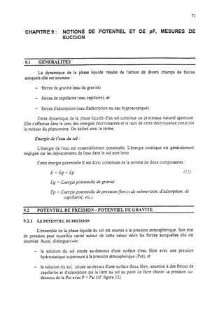 71
CHAPITRE 9 : NOTIONS DE POTENTIEL ET DE pF, MESURES DE
SUCCION
9.1 GENERALITES
La dynamique de la phase liquide résulte de l’action de divers champs de forces
auxquels elle est soumise :
- forces de gravité (eau de gravité)
- forces de capillarité (eau capillaire), et
- forces d’adsorption (eau d’adsorption ou eau hygroscopique).
Cette dynamique de la phase liquide d’un sol constitue un processus naturel spontané.
Elle s’effectue dans le sens des cnergies décroissantes et le taux de cette décroissance constitue
le moteur du phénomène. On définit ainsi Ie terme :
Energie de 1‘em du sol :
L’énergie de l’eau est essentiellement potentielle. L’énergie cinétique est généralement
négligée car les déplacements de l’eau dans le sol sont lents.
Cette énergie potentielle E est donc constituée de la somme de deux composantes :
E=Eg+Ep 131)
Eg = Energie potentielle de gravitt!
Ep = Energie potentielle depression (forces desubmersion, d’aakorption. de
capillarik, etc.).
9.2 POTENTIEL DE PRESSION - POTENTIEL DE GRAVITE
9.2.1 LE POTENTIEL DE PRESSION
L’ensemble de la phase liquide du sol est soumis à la pression atmosphérique. Son état
de pression peut toutefois varier autour de cette valeur selon les forces auxquelles eile est
soumise. Aussi, distingue-t-on :
- la solution du sol située au-dessous d’une surface d’eau libre avec une pression
hydrostatique supérieure à la pression atmosphérique (Pst), et
- la solution du sol, située au-dessus d’une surface d’eau libre, soumise à des forces de
capillarité et d’adsorption qui la lient au sol au point de faire chuter sa pression au-
dessous de la Pat avec P < Pat (cf. figure 32).
 