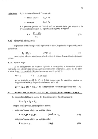 Remarque : P,, = pression absolue de IfC>atrdu sol :
- en non saturé : P, < Pat
- en saturé : P, > Pat
h = pression effective de l’eau du sol, en hauteur d’eau, par rapport à la
pressron atmosphérique, et s’exprime sous la forme du rapport :
h
P, - PL.21
=
P”WP
(26)
9.2.2 POTENTIEL DE GRAVITE :
Exprimé en terme d’énergie relative par unité de poids, le potentiel de gravité Eg s’écrit
simplement :
Eg=C$,=z [J/Nj = [m] (27)
z correspond à la cote altimétrique. d’où la notion de charge de gravité qui est souvent
utilisée.
9.2.3 NOTIOX DE pF
Du fait de la grandeur des forces de capillarité et d’adsorption, le potentiel de pression
matricielle peut atteindre des valeurs négatives extrêmement importantes. Ainsi, il a été défini
le terme de succion matricielle (Y) pour la zone non saturée qui s’écrit :
Y = -h >o (en cm HZ~)
et par analogie au pH, le pF est définie comme étant le logarithme décimal de
l’opposée de la charge de pression de l’eau du sol h, soit :
pF = hml CU? = loglo (-h) h exprimée en centimètre colonne d’eau. (28)
9.3 EXPRESSIO?r’ DU POTENTIEL TOTAL OU POTENTIEL EIYDR4ULIOUE
Le potentiel total (E) est la somme des deux composantes Ep et Eg et s’écrit :
E = 0t = Ep t- Eg
D’après ce qui précède, cette expression donne :
- en terme d’énergie relative par unité de volume :
E= Pwgh + Pwgz [J/m3] 3 [P,]
- en terme d’énergie relative par unité de poids :
(29)
(30)
 