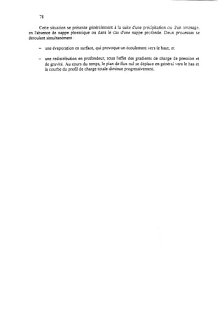 78
Cette situation se présente généralement à Ia suite d’une précipitation ou i’un mos2gr.
en l’absence de nappe phréatique ou dans le cas d’une nappe profonde. Deux processus se
déroulent simultanément :
- une évaporation en surface, qui provoque un écoulement vers le haut, et
- une redistribution en profondeur, SOUS l’effet des gradients de charge de pression et
de gravité. Au cours du temps, le plan de flux nul se déplace en général vers le bas et
la courbe du profil de charge totale diminue progressivement.
 