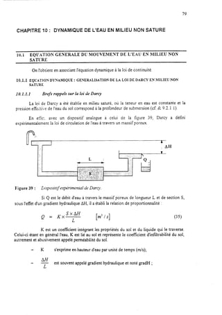 79
CHAPITRE 10 : DYNAMIQUE DE L’EAU EN MILIEU NON SATURE
10.1 EQ&Cl-ION GENERALE DU MOUVEMEST DE LIE.AU EN MILIEU KON
SATLRE
On l’obtient en associant l’équation dynamique à la loi de continuité.
10.1.1 EQTJJ’ATIOh: DYNAMIQUE : GE?iiRALISATION DE LA LOI DE DARCY EN MILIEUNON
SATURE
10.1.1.1 Brefs rappels sur la loi de Darcy
La loi de Darcy a été établie en miiieu saturé, où la teneur en eau est constante et la
pression effe+;e de l’eau du sol correspond àla profondeur de submersion (cf. 6 9.3.1.1).
En etTe;. avec un dispositif analogue à celui de la figure 39, Darcy a défini
expérimentalement la loi de circulation de l’eau à travers un massif poreux.
A
; AH
1..
L I
r= a
Figure 39 : Dispositif expérimental de Darcy.
Si Q est le débit d’eau à travers le massif poreux de longueur L et de section S,
sous l’effet d’un gradient hydraulique AH, il a établi la relation de proportionnalité :
Q = KxsxLM [m'h] (35)
K est un coefficient intégrant les propriétés du sol et du liquide qui le traverse.
Celui-ci étant en général l’eau, K est lié au sol et représente le coeficient d’infïltrabilité du sol,
autrement et abusivement appelé perméabilité du sol.
K s’exprime en hauteur d’eau par unité de temps (m/s);
-
L
est souvent appelé gradient hydraulique et noté gradH ;
 