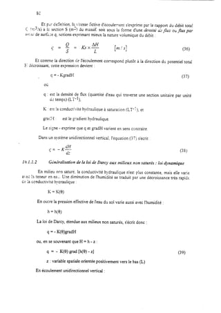 Et FLJ Ce5nition. Ia,,iiesse ktive d’écoulement s’exprime par le rapport du débit tota!
< 3/x.(q: ,s) a 12sec:ion S (m-) du massif soit sous la forme d’une de?r.siGu”3flu~ ou frux pa;
~V:IL~ de surface q, nctions exprimant mieux la nature voiumique du debit :
Et comme la direction de l’écoulement correspond plutôt à la direction du potentiel total
I-1décroissant, cette expression devient :
q = - KgradH (37)
Oi;
q : est la densité de flux (quantité d’eau qui traverse une section unitaire par unité
ci2temps) (LT-I),
K est ia conductivité hydraulique à satura;ion (LT-I), et
graC?i : est le gradient hydraulique
Le signe - exprime que q et gradH varient en sens contraire
Dans un système unidirectionnel vertical, l’équation (37) s’écrit :
10.1.1.2 G&érnlisation de la loi de Darcy aux milieux non saturés : loi &namique
En milieu non saturé, la conductivité hydraulique n’est ~!USconstante, mais elle varie
a-ec la teneur en ea:. Une diminution de l’humidité se traduit pzr une décroissance très rapide
CE.ia ccnductivite hycraulique :
K = K(0)
En outre la pression efièctive de l’eau du sol varie aussi avec l’humidité :
h = h(8)
La loi de Darcy, étendue aux milieux non saturés, s’écrit donc :
9 = - K(B)gradH
ou, en se souvenant que H = h - z :
q = - K(8) grad [h(O) - z]
z : variable spatiale orientée positivement vers le bas (IL)
(39)
En écoulement unidirectionnel vertical :
 