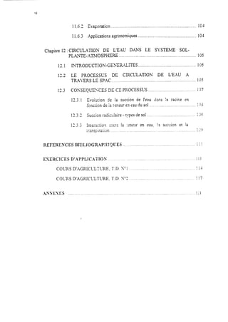 Chapitre 12
13.1
12.2
12.3
11.02 Evaporation ._....................................................................... 1C;-l
11.6.3 Applications agronomiques ..................__.. 104
CIRCL?ATIO‘j DE L’EAU DANS LE SYSTEME SOL-
PLANTE-ATMOSPHERE ... ...... .. ..... ...... .............._... .......... ... 105
INTRODUCTION-GE~;E~~~XTES .............................._._................105
LE PROCESSUS DE CIRCULATION DE L’EAU A
TRAL’ERS LE SPAC ..,.__........_...<...................<.............__.............,....195
COh%EQUEXES DE CE PROCESSUS .,...._...._.._.._.<..............<..... il7
13.3.1 Evolution de la succion de l’eau dxx Iî :acir,e en
fcnction de la tmeur e.7eau du sol ~~~~....~.~..~~~~~.
17.3.’A - Succion radicxiaire - types de sol _.._..,..__._.__.,._.,...
12.3.3 Interactio? c:ïtrs la xex en eau, I:.r succion
mnspira:ion.. _. .___.. . .._. ._, ._.._.._.._.
......... .. :::s
;,?S,,...,.<<.....--
et !a
1,-<<............iv J
REFEREXCES BJBLJOGR.APH!QU’ES .............................................
EXERCICES D’APPLXCXTJON ...................................................................
COURS D’.AGRIC~Z’XRE, T.D. N” 1........................................
. 1 1
ILL
,._.............. : !3
114
! !7COLXS D’AGRICLLTURE, T.D. Y=3 ..<__....__....._ _. ___._.____<. ._._._. __
AXSEXES 1’.........._.....___..........................,......,........................................................,..............<-1
 