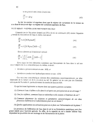 83
e: en ~&rraiicant a trois Cimsnslons :
‘42G.-
-- = -
-.
fi% ,l]
Y.
(43)
La loi de continv’:é exprime donc que le régime de variations de la teneur en
e::u dans ie temps est égai :tu régime de vuriations spatiales de flux.
11X1.3 EQUATI: ‘N GE.NER.&LE DL? MOWEMENT DE L’EAU
L’associzrlcn ciPI’écwition dynatiqxe (39) à la loi de continuit (43) donne l’équation
:-inéraie dti mouvemen: de i’eau er, milieu non sataré :=
En écoulement unidirectionnel vertical :
(36)
Cet’ t équat’ on (46) démontre ciairement que l’écoulement de l’eau dans ie sol non
satL;r? dép& de dc:ix crrac&-ist;ques dx milieu, à savoir :
- lc relance; prrssici!i-tencztr en eau : h(G), et
- la relaftw conduc!ivitt; hvdrc:riiqlre-tenerrr en eau : h’(6)
Ces reizions carac-&istiques doivent être déterminées espérimen;alement car elles
dépendent de !a rexturt et de 12 swcture du sol. Ez générci ce ne sont pas des fonctions
cnivoques de ?hgmidit;j 6, particuii&ment la courbe de succion h(8).
Ce qui ir,t&esse l’agronome se résume donc aux quatre questions suivantes :
(1) Comment l’eau slvfiltre-t--Le dans Ie sol après une prkcipitation ou un arrosage ?
(2) Unefois in$itrée, comment I’eau se redistribue-t-elle enmite ù l’intérieur du sol ?
(3) Comment déterminer les relations et paramètres caractéristiques de ces deux
processus finfiltrarion et redistribution) pour un sol donné ?
(4) Quelles applications ou utilisations peut-on enfaire sur l’alimentation de la plante ?
Le processus de I’inf3tration de l’eau dans le sol et sa formulation analytique sont d’un
grand intérêt pour l’activité agricole. En effet, de la capacité du sol à laisser infiltrer l’eau
dépendent les possibilité de son stockage et de l’alimentation de la plante.
 