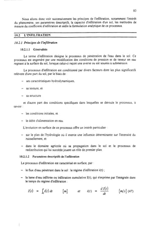 83
Kous allons donc voir successivement les principes de l’infiltration, notamment I’intérèt
du phénomène, ses paramètres descriptifs, la capacité d’infiltration d’un sol, les méthodes de
mesure du coeficient d’infiitration et enfin la formulation analytique de ce processus.
10.2 L’LVFILTR~TION
10.1.1 Principes de 1‘infiltration
10.2.1.1 Généralités
Le terme d’infiltration désigne le processus de pénétration de l’eau dans le sol. Ce
processus est engendré par une modification des conditions de pression et de teneur en eau
régnant à la surface du sol, lorsque celui-ci reçoit une averse ou est soumis à submersion.
Le processus d’infiltration est conditionné par divers facteurs dont les plus significatifs
relèvent d’une part du sol, par le biais de :
- sescaractéristiques hydrodynamiques,
- sa texture, et
- sa structure
et d’autre part des conditions spécifiques dans lesquelles se déroule le processus, à
savoir :
- les conditions initiales, et
- le débit d’alimentation en eau
L’évolution en surface de ce processus offre un intérèt particulier :
- sur le plan de l’hydrologie où il exerce une influence déterminante sur l’intensité du
ruissellement, et
- dans le domaine agricole où sa propagation dans le sol et le processus de
redistribution qui lui succède jouent un rôle de premier plan.
10.2.1.2 Paramètres descriptifs de I’infiitration
Le processus d’infiltration est caractérisé en surface, par :
- le flux d’eau pénétrant dans le sol : le régime d’infiltration i(t) ;
- la lame d’eau infiltrée ou iniiltration cumulative I(t), qui s’exprime par l’intégrale dans
le temps du régime d’infiltration :
1(t) = J;i(ddt et
dr(t)i(t) = -
dt
[ds] (47)
 