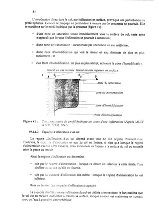 84
L’introduction d’eau dans le sol, par infiltration en surface. provoque une perturbation du
profil hydrique. Czile-ci se propage en profondeur à mesure que le processus se poursuit. Elie
se manifeste sur le prctil hydrique par la présence (figure 41) :
- d’une zone de saturation située immédiatement sous la surface du sol, cette zone
n’apparaît que lorsque l’infiltration se poursuit à saturation ;
- d’une zone de transmission : caractérisée par une teneur en eau uniforme ;
- d’une zone d’humidification qui voit la teneur en eau diminuer de plus en plus
rapidement ; et
- d’un front d’humidification. de plus en plus abrupt, achevant la zone d’humidifïcatic.1.
trtw:rr 01 rnri it~rtiak teneur en eau imposde en swjàce
t
:one de :r~?ismission
10.2.1.3 Capacité d’infiitration ci’un sol
Le regime L’inliltration d’un sol dépend avant tout de sort régime d’alimentation.
Toutefois 7 la C~I” 3”~Lrlir d’a>sorpticn en eau kr sol tst limitée, si Sien que lorsque !e r@me
d’alimentation exctdz c?t;e ca?acite, ïeau s’accumule en tlaques a !a surkce du soi ou ruisselIe
seion !a pente du terxin.
Ainsi, le régime d’inikxion est déterminé
- soit par le r+me d’alimentation : !orsque ce dénier est inférieur à cette limite, I’CAU
s’infiltre 2!25ji Vi:e qu’elle est fournie,
- soit par la capacité d’infiltration elle-même : lorsque le r&$me d’alimentation lui est
inférieur.
Dans ce dernier CE.. on parle d’infiltration à capacite.
La capacité d’infiltration ou infiltration du sol est définie comme étant !e flux maxima que
le sol est en mesure J’absorber à iravers sa surface, lorsque ceile est maintenue en comact
avec de :‘eau à prrssinn a;n:ou~i~iriu,ue.
 