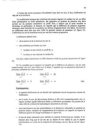 A l’instar des autres processus d’écoulement d’eau dans les sois, le flux d’infiltration est
régi par la loi de Darcy.
La modification brusque des conditions de pression régnant à la surface du sol, au début
d’une précipitation ou d’une submersion, fait apparaître un gradient de pression très élevé
portant sur les premiers centimètres du profil Puis, à mesure que la zone mouillée se
développe en profondeur, la distance sur laquelle agit la différence de pression augmente,
diminuant ainsi l’intensité de ce gradient qui devient progressivement très faibIe, I’écoufement
ne s’effectuant alors plus que sous l’effet du gradient unitaire de pesanteur (cf. figure 42).
L’infiltration du sol se caractérise aussi par une décroissance progressive.
L’infiltration dépend ainsi :
- de la texture et de la structure du sol, et
- des conditions aux limites qui sont :
* la teneur en eau initiale du profil 0c, et
* la teneur en eau imposée en surface 80.
Ces deux valeurs déterminent en effet l’intensité initiale du gradient de pression (cf. figure
42).
Si l’on considère que la distance sur laquelle agit la différence de pression, soit dz, tend
respectivement vers 0 et vers l’infini avec le temps, il apparaît que les paramètres décrivant le
processus admettent les limites suivantes :
lim i(t) = 03 lim i(t) = fi
1+0 r-+-
lim I(t) = 0 lim I(t) = -
t-+0 r-t-
Conséquences :
- la capacité d’infiltration du sol décroît très rapidement durant les premiers instants de
l’infiltration;
- par la suite, le taux de décroissance diminue et elle tend asymptotiquement vers un
régime constant appelé infiltration finale ou intïltration permanente, très proche de !a
valeur dite de conductivité hydraulique à saturation du sol (KS);
- cette décroissance est due essentiellement à la diminution inéluctable du gradient de
pression moyen, résultant de l’augmentation de la distance sur laquelle se répartit la
différence globale de charge hydraulique (cf. figure 42);
- le laps de temps nécessaire pour atteindre la capacité d’infiltration est variable. Il est
d’autant plus long que le sol est sec au départ (9 très faible) et que le régime
d’alimentation est voisin de la conductivité hydraulique saturée KS du sol (cf. figure
43).
 