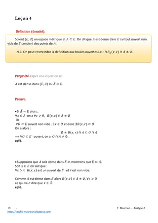 Leçon 4
Définition (densité).
Soient
un espace métrique et
vide de contient des points de .

. On dit que

est dense dans

N.B. On peut restreindre la définition aux boules ouvertes i.e. :

Propriété.

ssi tout ouvert non

.

c

est dense dans

ssi

.

Preuve.
 Si

alors ,
on a

Or
ouvert non vide ,
On a alors :
ouvert, on a

et donc

.

cqfd.

 Supposons que soit dense dans et montrons que
Soit
on sait que:
est un ouvert de
et il est non vide.
Comme est dense dans alors
ce qui veut dire que
.
cqfd.

19
http://tawfik-masrour.blogpost.com

.

,

T. Masrour - Analyse 2

 