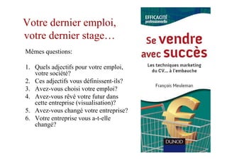 Votre dernier emploi,
votre dernier stage…
Mêmes questions:

1. Quels adjectifs pour votre emploi,
   votre société?
2. Ces adjectifs vous définissent-ils?
3. Avez-vous choisi votre emploi?
4. Avez-vous rêvé votre futur dans
   cette entreprise (visualisation)?
5. Avez-vous changé votre entreprise?
6. Votre entreprise vous a-t-elle
   changé?
 
