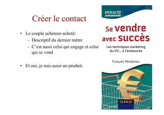 Créer le contact
• Le couple acheteur-acheté:
   – Descriptif du dernier mètre
   – C’est aussi celui qui engage et celui
     qui se vend

• Et oui, je suis aussi un produit.
 