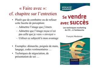 « Faire avec »:
cf. chapitre sur l’entretien
 • Plutôt que de combattre ou de refuser
   cette facette de perception:
    – Admettre l’image que j’émets
    – Admettre que l’image reçue n’est
       pas celle que je veux « envoyer »
    – Utiliser ce subjectif à mon avantage

 • Exemples: démarche, poignée de main,
   langage, codes vestimentaires …
 • Techniques de négociation, de
   présentation de soi …
 