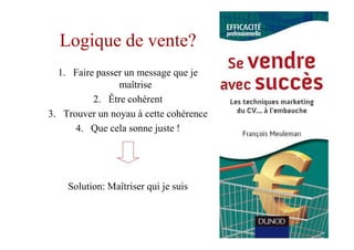 Logique de vente?
  1. Faire passer un message que je
                maîtrise
          2. Être cohérent
3. Trouver un noyau à cette cohérence
      4. Que cela sonne juste !




    Solution: Maîtriser qui je suis
 