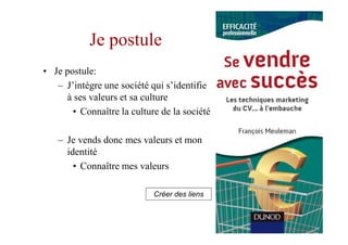 Je postule
• Je postule:
   – J’intègre une société qui s’identifie
     à ses valeurs et sa culture
       • Connaître la culture de la société

   – Je vends donc mes valeurs et mon
     identité
       • Connaître mes valeurs

                            Créer des liens
 