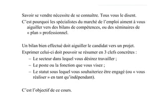 Savoir se vendre nécessite de se connaître. Tous vous le disent.
C’est pourquoi les spécialistes du marché de l’emploi aiment à vous
  aiguiller vers des bilans de compétences, ou des séminaires de
  « plan » professionnel.

Un bilan bien effectué doit aiguiller le candidat vers un projet.
Exprimer celui-ci doit pouvoir se résumer en 3 clefs concrètes :
   – Le secteur dans lequel vous désirez travailler ;
   – Le poste ou la fonction que vous visez ;
   – Le statut sous lequel vous souhaiteriez être engagé (ou « vous
      réaliser » en tant qu’indépendant).

C’est l’objectif de ce cours.
 