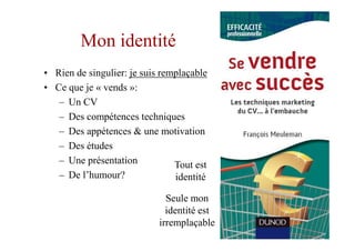 Mon identité
• Rien de singulier: je suis remplaçable
• Ce que je « vends »:
   – Un CV
   – Des compétences techniques
   – Des appétences & une motivation
   – Des études
   – Une présentation           Tout est
   – De l’humour?               identité

                              Seule mon
                              identité est
                            irremplaçable
 