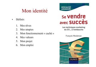 Mon identité
•   Définir:

    1.   Mes rêves
    2.   Mes utopies
    3.   Mon fonctionnement « caché »
    4.   Mes valeurs
    5.   Mon projet
    6.   Mon emploi
 
