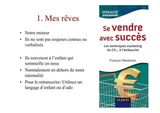 1. Mes rêves
• Notre moteur
• Ils ne sont pas toujours connus ou
  verbalisés

• Ils renvoient à l’enfant qui
  sommeille en nous
• Normalement en dehors de toute
  rationalité
• Pour le retranscrire: Utilisez un
  langage d’enfant ou d’ado
 