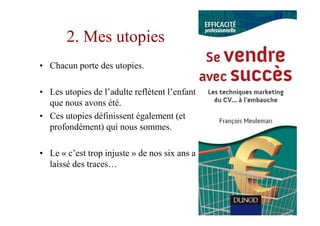 2. Mes utopies
• Chacun porte des utopies.

• Les utopies de l’adulte reflètent l’enfant
  que nous avons été.
• Ces utopies définissent également (et
  profondément) qui nous sommes.

• Le « c’est trop injuste » de nos six ans a
  laissé des traces…
 