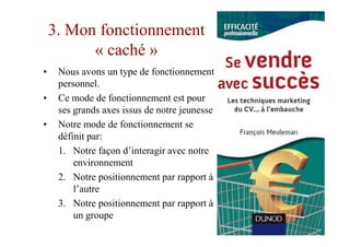 3. Mon fonctionnement
          « caché »
•    Nous avons un type de fonctionnement
     personnel.
•    Ce mode de fonctionnement est pour
     ses grands axes issus de notre jeunesse
•    Notre mode de fonctionnement se
     définit par:
     1. Notre façon d’interagir avec notre
         environnement
     2. Notre positionnement par rapport à
         l’autre
     3. Notre positionnement par rapport à
         un groupe
 