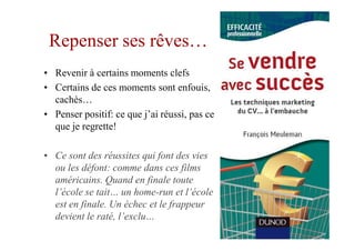 Repenser ses rêves…
• Revenir à certains moments clefs
• Certains de ces moments sont enfouis,
  cachés…
• Penser positif: ce que j’ai réussi, pas ce
  que je regrette!

• Ce sont des réussites qui font des vies
  ou les défont: comme dans ces films
  américains. Quand en finale toute
  l’école se tait… un home-run et l’école
  est en finale. Un échec et le frappeur
  devient le raté, l’exclu…
 