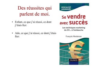 Des réussites qui
      parlent de moi.
• Enfant, ce que j’ai réussi, ce dont
  j’étais fier:

• Ado, ce que j’ai réussi, ce dont j’étais
  fier:
 