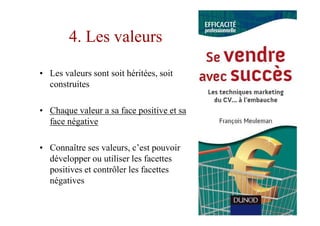 4. Les valeurs

• Les valeurs sont soit héritées, soit
  construites

• Chaque valeur a sa face positive et sa
  face négative

• Connaître ses valeurs, c’est pouvoir
  développer ou utiliser les facettes
  positives et contrôler les facettes
  négatives
 