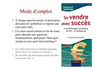 Mode d’emploi
• A chaque question posée, le participant
  doit pouvoir synthétiser sa réponse par
  trois mots clefs.
• Ces mots seront utilisés en fin de cours
  pour répondre aux questions
  fondamentales: quel poste? Dans quel
  secteur et sous quel statut juridique?

• Ces slides renvoient à la méthode présentée
  dans le livre « se vendre avec succès ».
• Ils sont libres de photocopies pourvu que leur
  source soit citée ;o)
 
