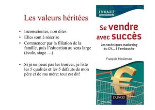 Les valeurs héritées
• Inconscientes, non dites
• Elles sont à réécrire
• Commencer par la filiation de la
  famille, puis l’éducation au sens large
  (école, stage …)

• Si je ne peux pas les trouver, je liste
  les 5 qualités et les 5 défauts de mon
  père et de ma mère: tout est dit!
 