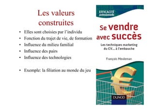 Les valeurs
           construites
•   Elles sont choisies par l’individu
•   Fonction du trajet de vie, de formation
•   Influence du milieu familial
•   Influence des pairs
•   Influence des technologies

• Exemple: la filiation au monde du jeu
 