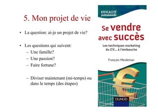 5. Mon projet de vie
• La question: ai-je un projet de vie?

• Les questions qui suivent:
   – Une famille?
   – Une passion?
   – Faire fortune?

   – Diviser maintenant (mi-temps) ou
     dans le temps (des étapes)
 