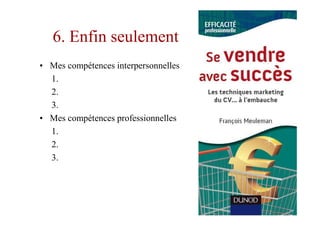 6. Enfin seulement
• Mes compétences interpersonnelles
  1.
  2.
  3.
• Mes compétences professionnelles
  1.
  2.
  3.
 