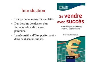 Introduction
• Des parcours morcelés – éclatés.
• Des besoins de plus en plus
  fréquents de « dire » son
  parcours.
• La nécessité « d’être performant »
  dans ce discours sur soi.
 