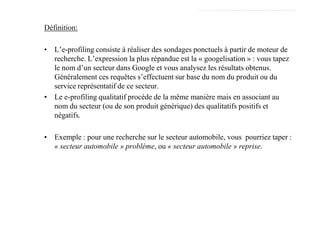 Définition:

• L’e-profiling consiste à réaliser des sondages ponctuels à partir de moteur de
  recherche. L’expression la plus répandue est la « googelisation » : vous tapez
  le nom d’un secteur dans Google et vous analysez les résultats obtenus.
  Généralement ces requêtes s’effectuent sur base du nom du produit ou du
  service représentatif de ce secteur.
• Le e-profiling qualitatif procède de la même manière mais en associant au
  nom du secteur (ou de son produit générique) des qualitatifs positifs et
  négatifs.

• Exemple : pour une recherche sur le secteur automobile, vous pourriez taper :
  « secteur automobile » problème, ou « secteur automobile » reprise.
 