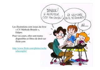 Les illustrations sont issues du livre
   « CV Méthode Brutale »,
   Edipro.
Pour vos cours, elles sont toutes
   disponibles et libres de droit sur
   flickr.com

http://www.flickr.com/photos/reche
    rcheemploi/
 