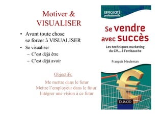 Motiver &
        VISUALISER
• Avant toute chose
  se forcer à VISUALISER
• Se visualiser
   – C’est déjà être
   – C’est déjà avoir

                 Objectifs:
            Me mettre dans le futur
        Mettre l’employeur dans le futur
         Intégrer une vision à ce futur
 