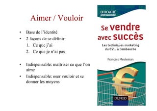 Aimer / Vouloir
•   Base de l’identité
•   2 façons de se définir:
    1. Ce que j’ai
    2. Ce que je n’ai pas

•   Indispensable: maîtriser ce que l’on
    aime
•   Indispensable: oser vouloir et se
    donner les moyens
 