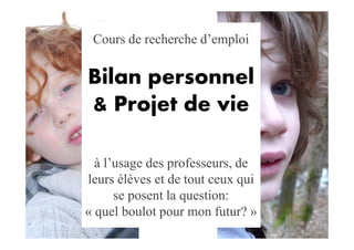 Cours de recherche d’emploi

Bilan personnel
& Projet de vie

  à l’usage des professeurs, de
leurs élèves et de tout ceux qui
      se posent la question:
« quel boulot pour mon futur? »
 