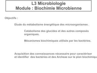 L3 Microbiologie
Module : Biochimie Microbienne
Objectifs :
Etude du métabolisme énergétique des microorganismes .
Catabolisme des glucides et des autres composés
organiques.
Mécanismes biochimiques utilisés par les bactéries.
Acquisition des connaissances nécessaire pour caractériser
et identifier des bactéries et des Archeae sur le plan biochimique
 