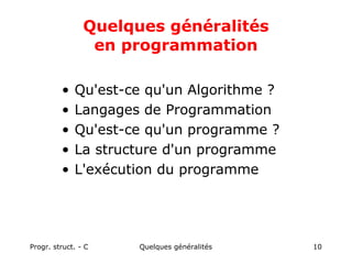 Progr. struct. - C Quelques généralités 10
Quelques généralités
en programmation
• Qu'est-ce qu'un Algorithme ?
• Langages de Programmation
• Qu'est-ce qu'un programme ?
• La structure d'un programme
• L'exécution du programme
 