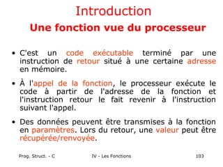 Prog. Struct. - C IV - Les Fonctions 103
Introduction
Une fonction vue du processeur
• C'est un code exécutable terminé par une
instruction de retour situé à une certaine adresse
en mémoire.
• À l'appel de la fonction, le processeur exécute le
code à partir de l'adresse de la fonction et
l'instruction retour le fait revenir à l'instruction
suivant l'appel.
• Des données peuvent être transmises à la fonction
en paramètres. Lors du retour, une valeur peut être
récupérée/renvoyée.
 