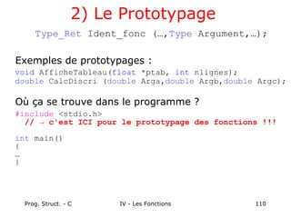 Prog. Struct. - C IV - Les Fonctions 110
2) Le Prototypage
Type_Ret Ident_fonc (…,Type Argument,…);
Exemples de prototypages :
void AfficheTableau(float *ptab, int nlignes);
double CalcDiscri (double Arga,double Argb,double Argc);
Où ça se trouve dans le programme ?
#include <stdio.h>
// → c'est ICI pour le prototypage des fonctions !!!
int main()
{
…
}
 