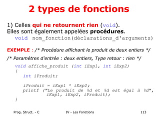 Prog. Struct. - C IV - Les Fonctions 113
2 types de fonctions
1) Celles qui ne retournent rien (void).
Elles sont également appelées procédures.
void nom_fonction(déclarations_d'arguments)
EXEMPLE : /* Procédure affichant le produit de deux entiers */
/* Paramètres d'entrée : deux entiers, Type retour : rien */
void affiche_produit (int iExp1, int iExp2)
{
int iProduit;
iProduit = iExp1 * iExp2;
printf ("Le produit de %d et %d est égal à %d",
iExp1, iExp2, iProduit);
}
 