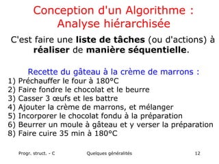 Progr. struct. - C Quelques généralités 12
Conception d'un Algorithme :
Analyse hiérarchisée
C'est faire une liste de tâches (ou d'actions) à
réaliser de manière séquentielle.
Recette du gâteau à la crème de marrons :
1) Préchauffer le four à 180°C
2) Faire fondre le chocolat et le beurre
3) Casser 3 œufs et les battre
4) Ajouter la crème de marrons, et mélanger
5) Incorporer le chocolat fondu à la préparation
6) Beurrer un moule à gâteau et y verser la préparation
8) Faire cuire 35 min à 180°C
 