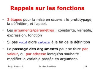 Prog. Struct. - C IV - Les Fonctions 124
Rappels sur les fonctions
• 3 étapes pour la mise en œuvre : le prototypage,
la définition, et l'appel.

Les arguments/paramètres : constante, variable,
expression, fonction
• Si pas void alors return à la fin de la définition
• Le passage des arguments peut se faire par
valeur, ou par adresse lorsqu'on souhaite
modifier la variable passée en argument.
 
