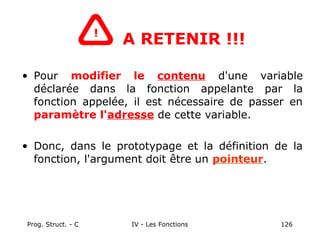 Prog. Struct. - C IV - Les Fonctions 126
A RETENIR !!!
• Pour modifier le contenu d'une variable
déclarée dans la fonction appelante par la
fonction appelée, il est nécessaire de passer en
paramètre l'adresse de cette variable.
• Donc, dans le prototypage et la définition de la
fonction, l'argument doit être un pointeur.
!
 