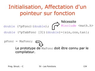 Prog. Struct. - C IV - Les Fonctions 134
Initialisation, Affectation d'un
pointeur sur fonction
double (*pFonc)(double);
Nécessite
#include <math.h>
Le prototype de MaFonc doit être connu par le
compilateur.
double (*pTabFonc [3])(double)={sin,cos,tan};
pFonc = MaFonc;
 